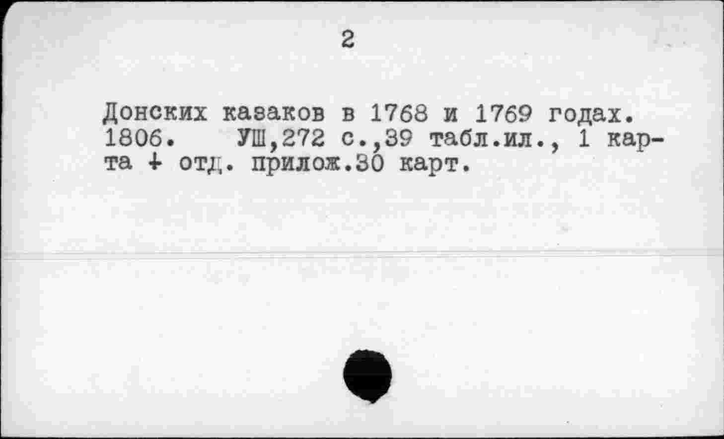 ﻿2
Донских казаков в 1768 и 1769 годах.
1806.	УШ,272 с.,39 табл.ил., 1 кар-
та + отд. прилож.ЗО карт.